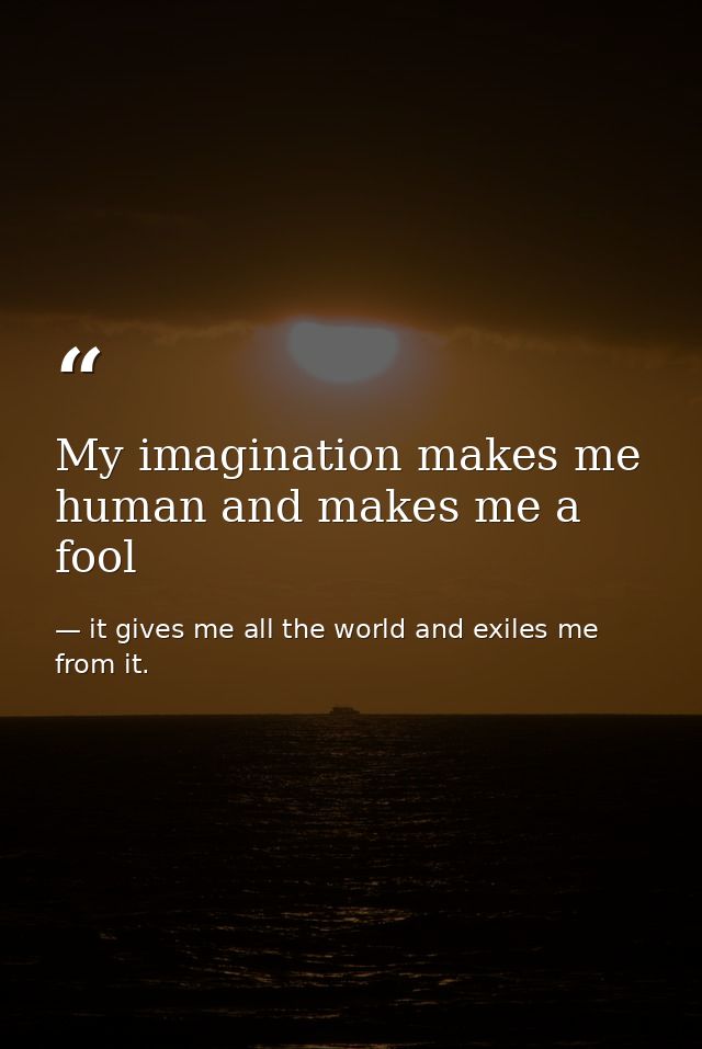 My imagination makes me human and makes me a fool — it gives me all the world and exiles me from it.