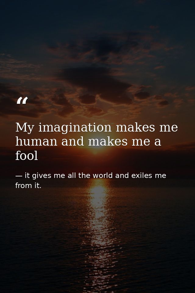 My imagination makes me human and makes me a fool — it gives me all the world and exiles me from it.