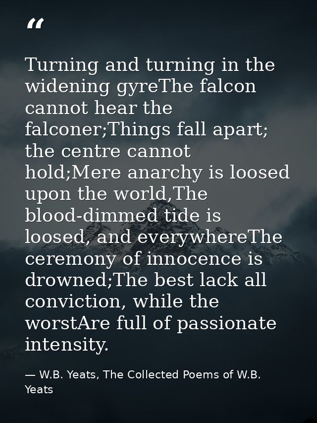 Turning and turning in the widening gyreThe falcon cannot hear the falconer;Things fall apart; the centre cannot hold;Me — W.B. Yeats, The Collected Poems of W.B. Yeats