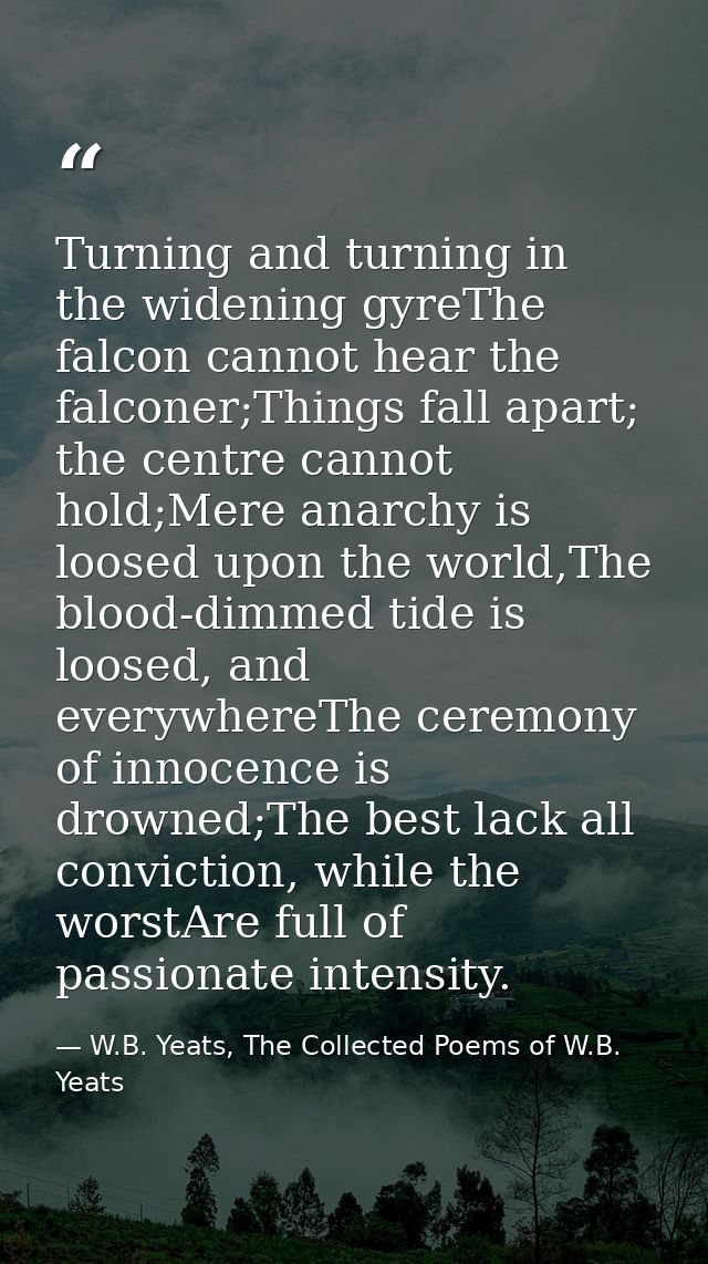 Turning and turning in the widening gyreThe falcon cannot hear the falconer;Things fall apart; the centre cannot hold;Me — W.B. Yeats, The Collected Poems of W.B. Yeats