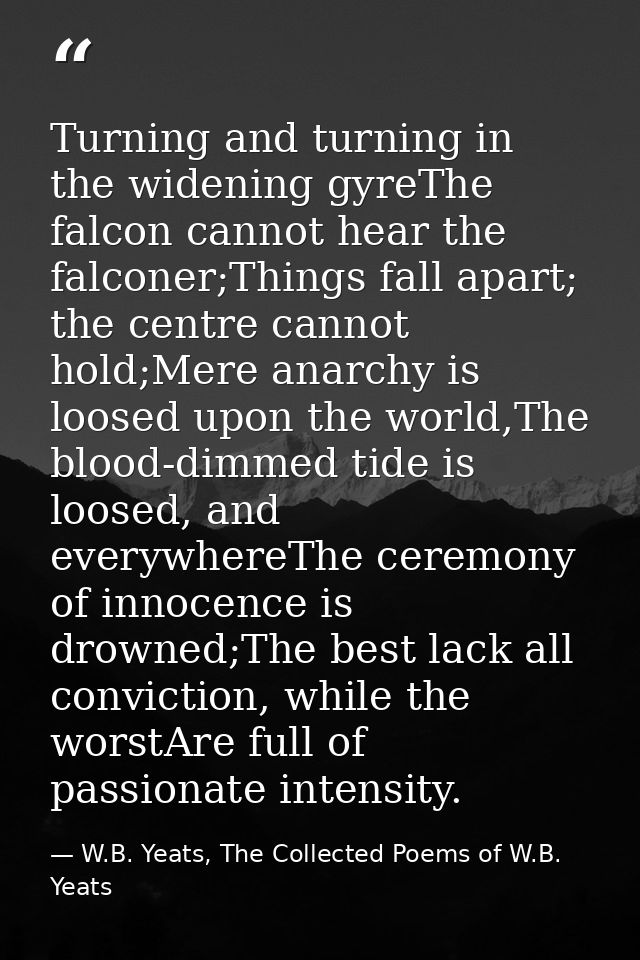 Turning and turning in the widening gyreThe falcon cannot hear the falconer;Things fall apart; the centre cannot hold;Me — W.B. Yeats, The Collected Poems of W.B. Yeats