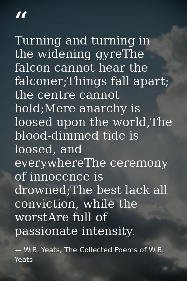 Turning and turning in the widening gyreThe falcon cannot hear the falconer;Things fall apart; the centre cannot hold;Me — W.B. Yeats, The Collected Poems of W.B. Yeats