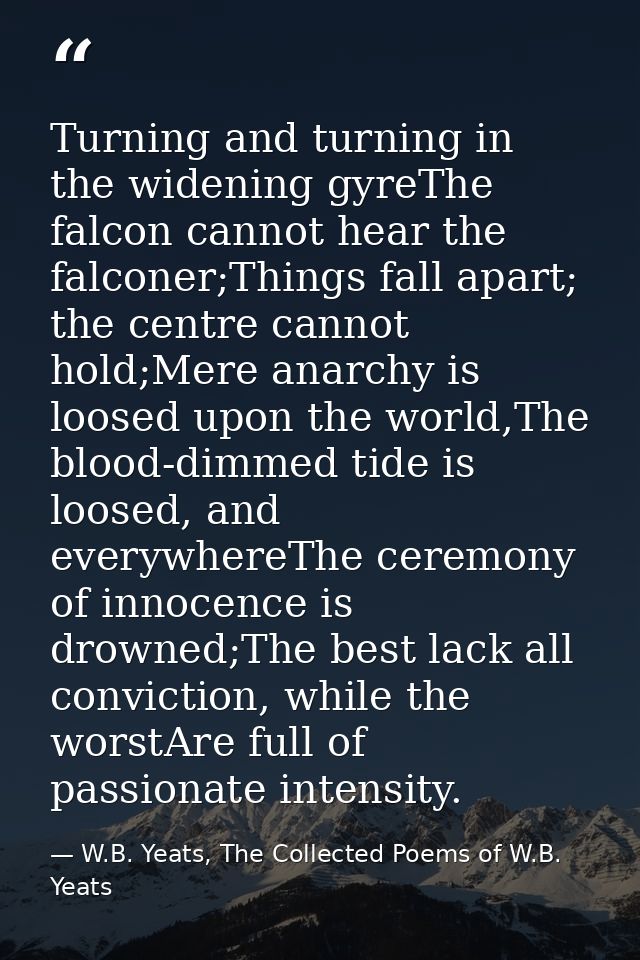 Turning and turning in the widening gyreThe falcon cannot hear the falconer;Things fall apart; the centre cannot hold;Me — W.B. Yeats, The Collected Poems of W.B. Yeats