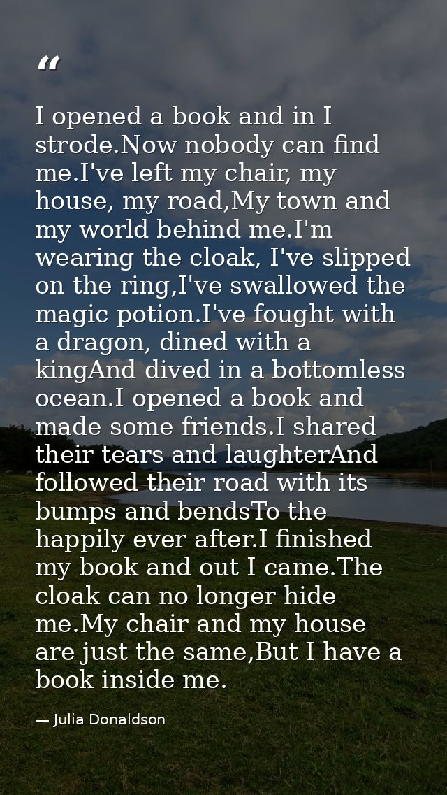 I opened a book and in I strode.Now nobody can find me.I've left my chair, my house, my road,My town and my world behind — Julia Donaldson