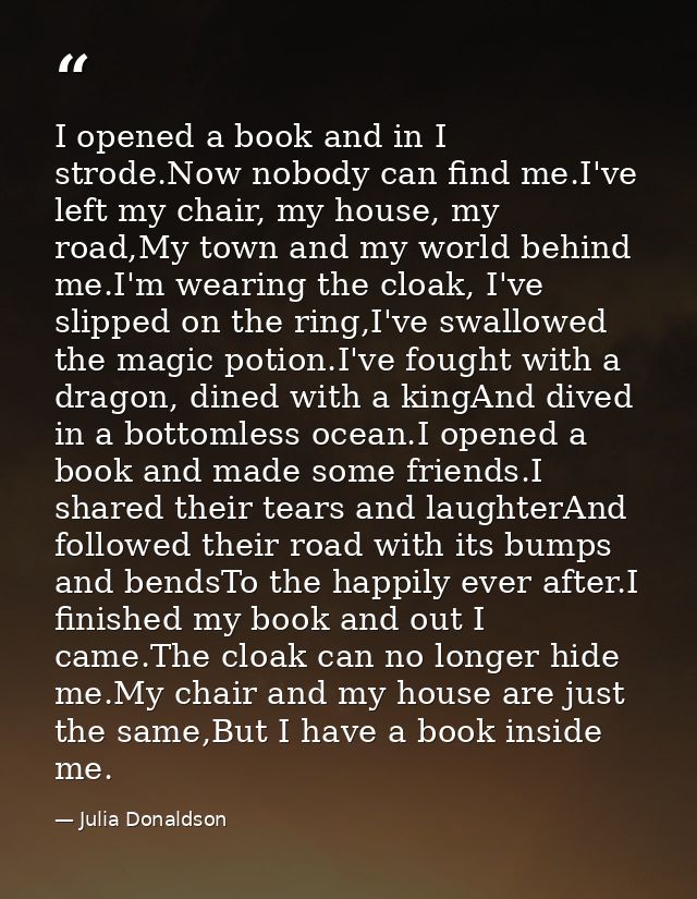 I opened a book and in I strode.Now nobody can find me.I've left my chair, my house, my road,My town and my world behind — Julia Donaldson