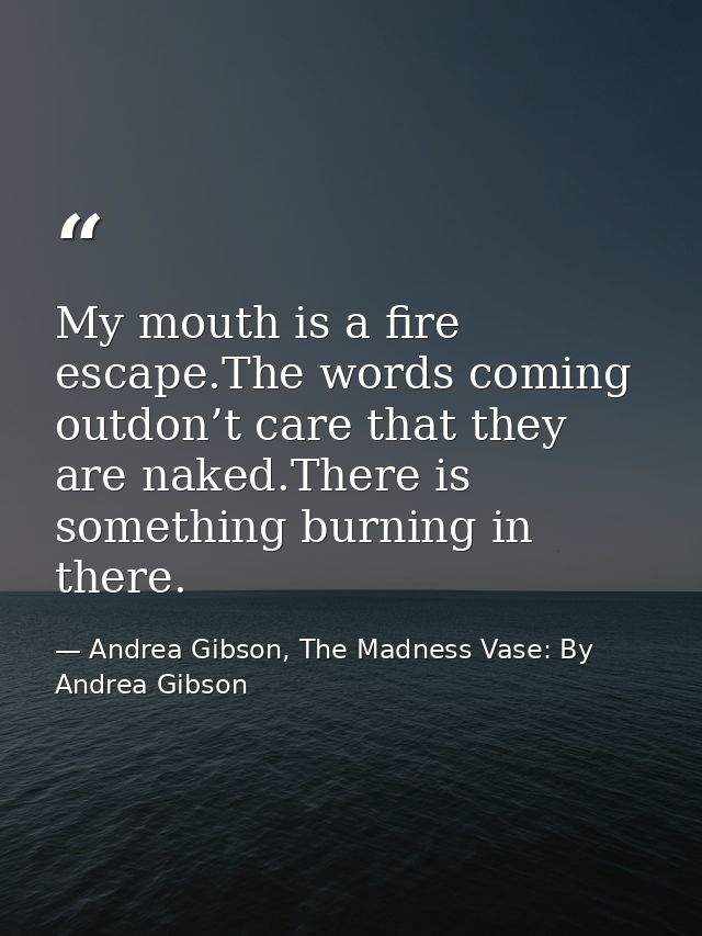 My mouth is a fire escape.The words coming outdon’t care that they are naked.There is something burning in there. — Andrea Gibson, The Madness Vase: By Andrea Gibson