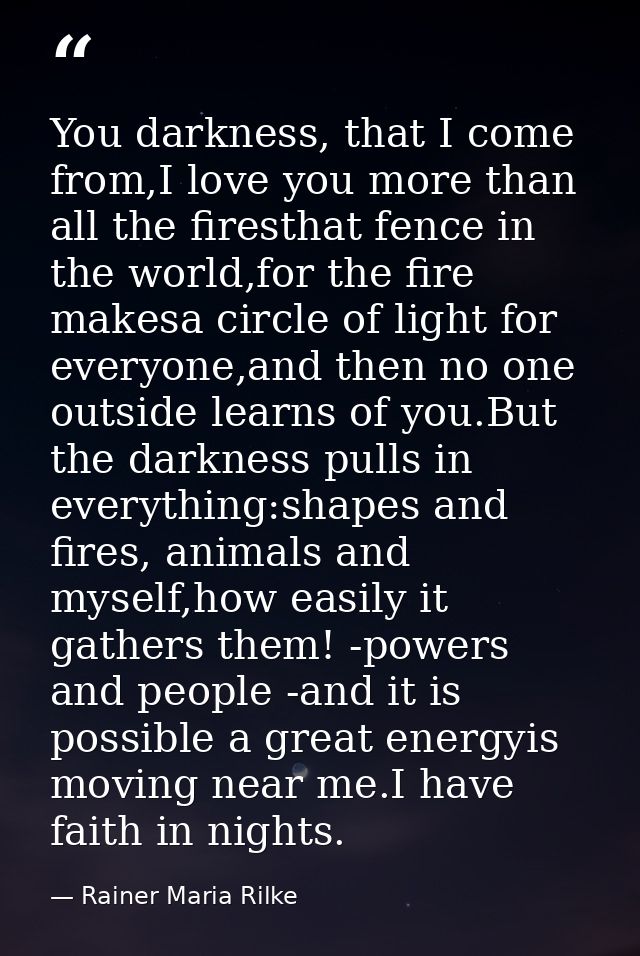 You darkness, that I come from,I love you more than all the firesthat fence in the world,for the fire makesa circle of l — Rainer Maria Rilke