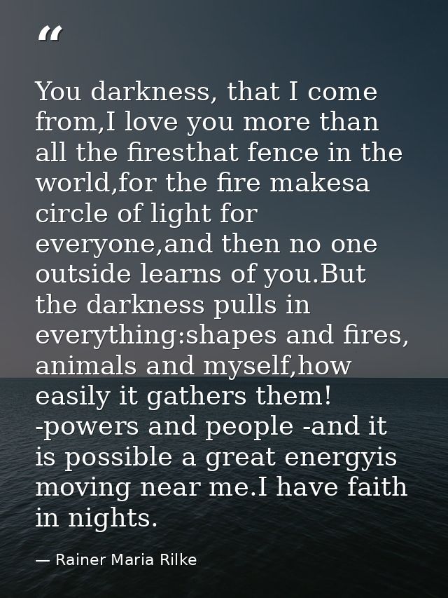 You darkness, that I come from,I love you more than all the firesthat fence in the world,for the fire makesa circle of l — Rainer Maria Rilke