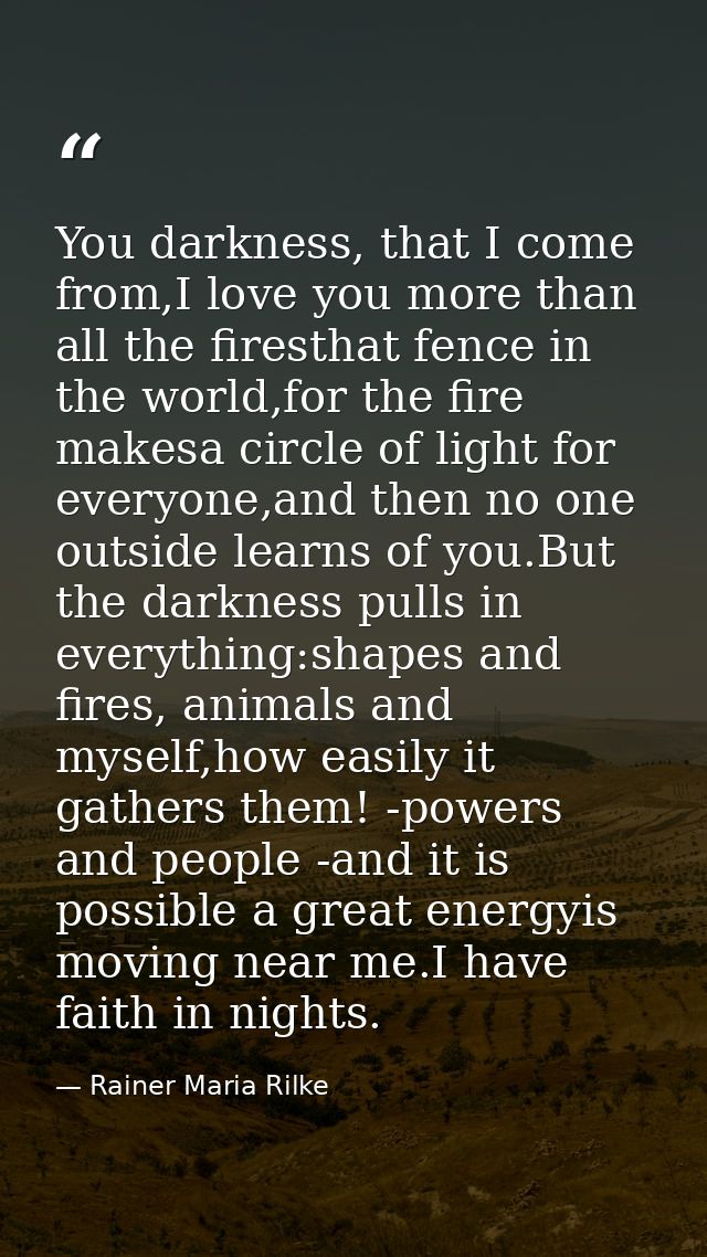 You darkness, that I come from,I love you more than all the firesthat fence in the world,for the fire makesa circle of l — Rainer Maria Rilke
