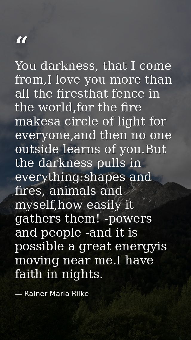You darkness, that I come from,I love you more than all the firesthat fence in the world,for the fire makesa circle of l — Rainer Maria Rilke