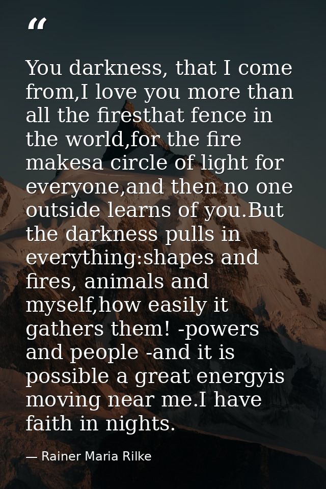 You darkness, that I come from,I love you more than all the firesthat fence in the world,for the fire makesa circle of l — Rainer Maria Rilke