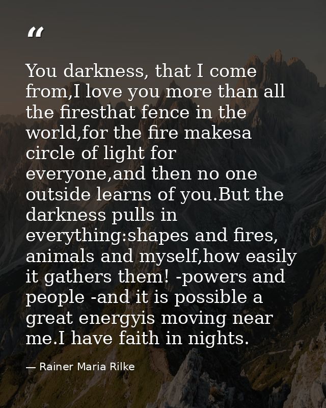You darkness, that I come from,I love you more than all the firesthat fence in the world,for the fire makesa circle of l — Rainer Maria Rilke