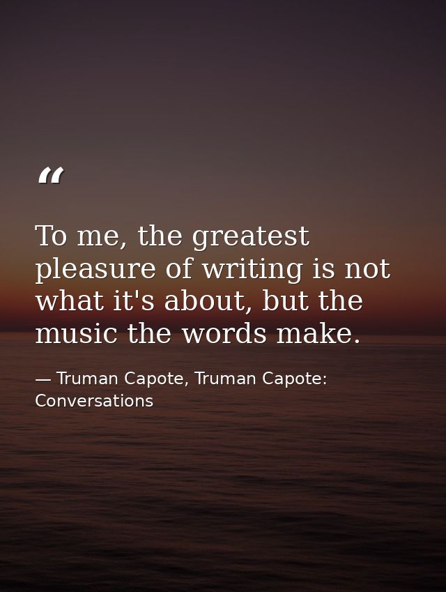 To me, the greatest pleasure of writing is not what it's about, but the music the words make. — Truman Capote, Truman Capote: Conversations