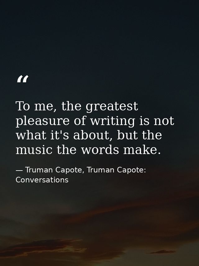 To me, the greatest pleasure of writing is not what it's about, but the music the words make. — Truman Capote, Truman Capote: Conversations