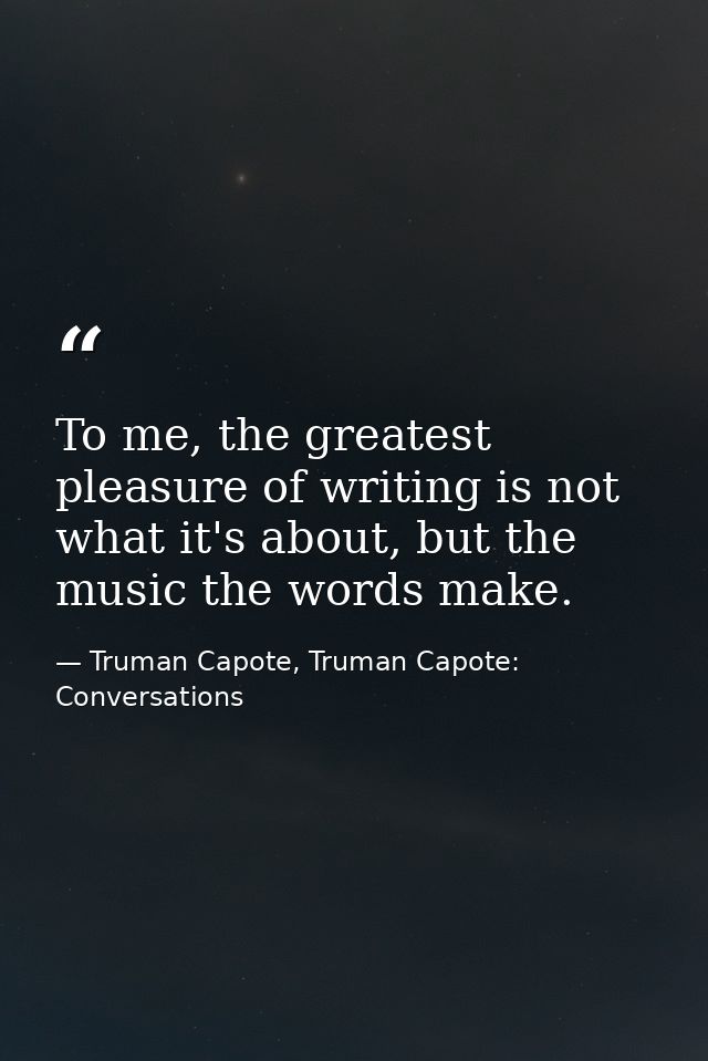 To me, the greatest pleasure of writing is not what it's about, but the music the words make. — Truman Capote, Truman Capote: Conversations