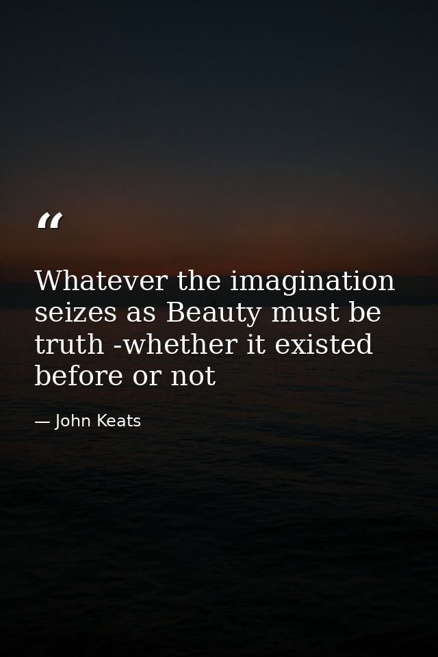 Whatever the imagination seizes as Beauty must be truth -whether it existed before or not — John Keats
