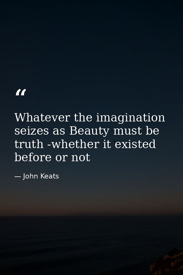 Whatever the imagination seizes as Beauty must be truth -whether it existed before or not — John Keats