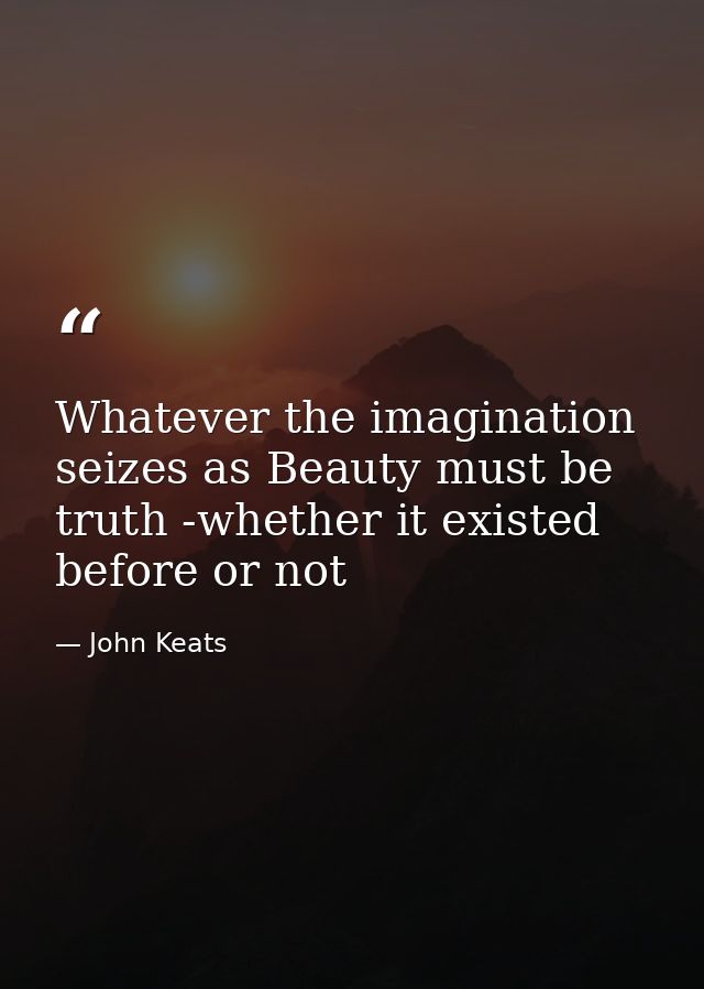 Whatever the imagination seizes as Beauty must be truth -whether it existed before or not — John Keats