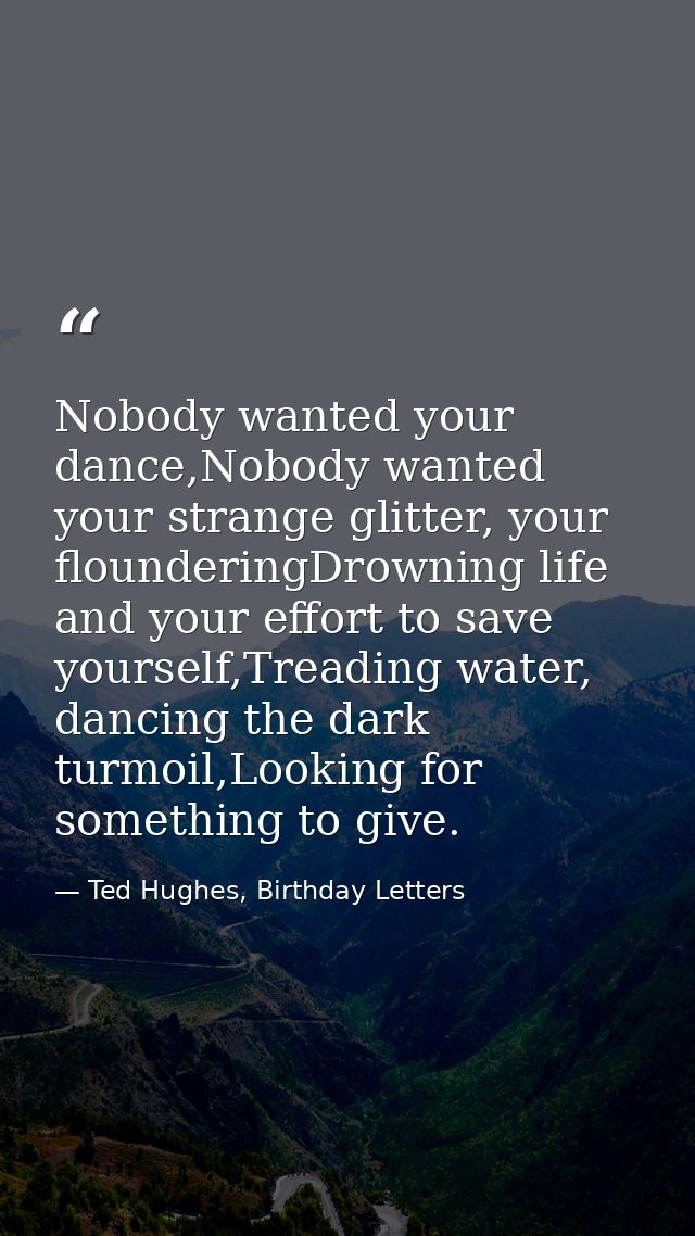 Nobody wanted your dance,Nobody wanted your strange glitter, your flounderingDrowning life and your effort to save yours — Ted Hughes, Birthday Letters