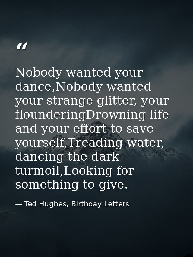 Nobody wanted your dance,Nobody wanted your strange glitter, your flounderingDrowning life and your effort to save yours — Ted Hughes, Birthday Letters