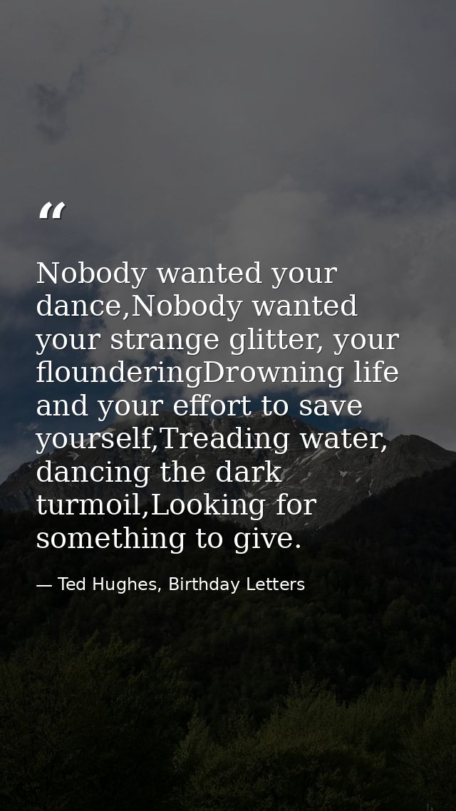 Nobody wanted your dance,Nobody wanted your strange glitter, your flounderingDrowning life and your effort to save yours — Ted Hughes, Birthday Letters