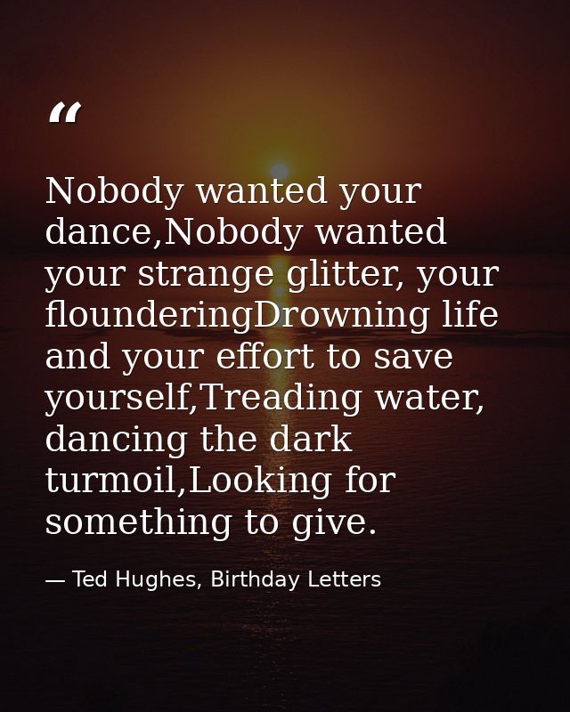 Nobody wanted your dance,Nobody wanted your strange glitter, your flounderingDrowning life and your effort to save yours — Ted Hughes, Birthday Letters