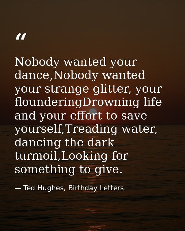 Nobody wanted your dance,Nobody wanted your strange glitter, your flounderingDrowning life and your effort to save yours — Ted Hughes, Birthday Letters