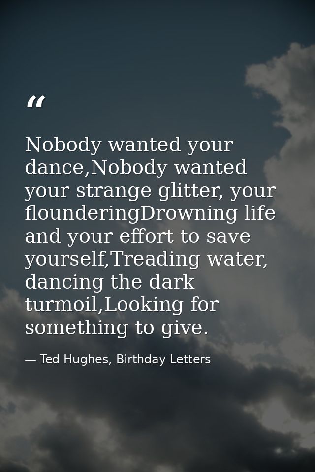 Nobody wanted your dance,Nobody wanted your strange glitter, your flounderingDrowning life and your effort to save yours — Ted Hughes, Birthday Letters