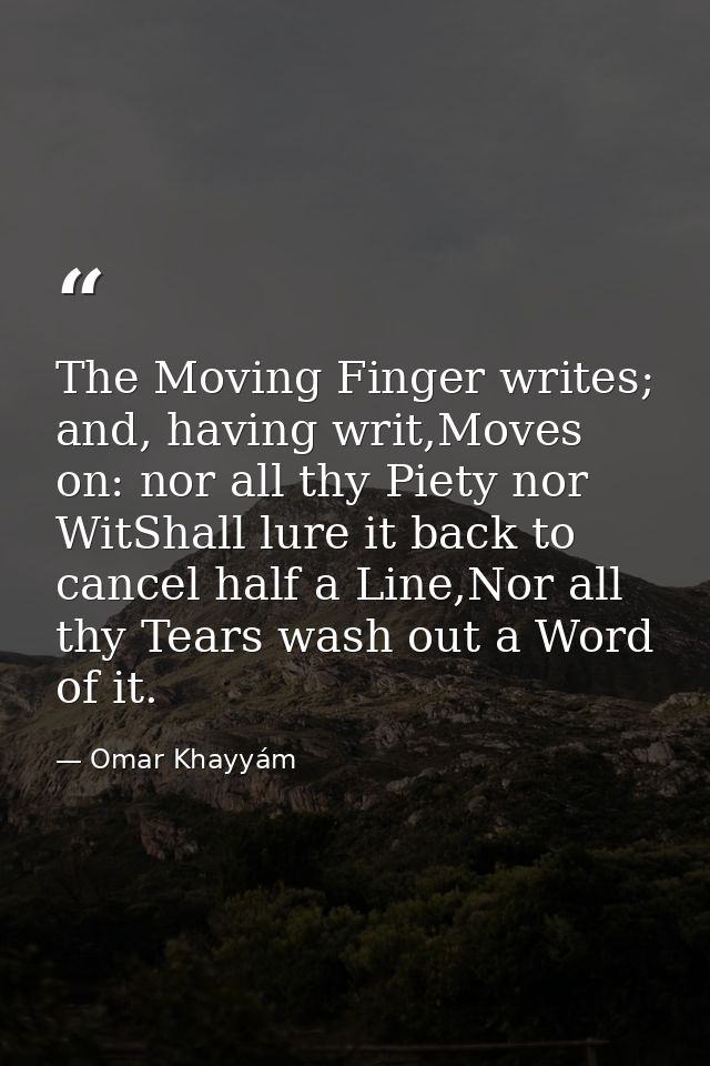 The Moving Finger writes; and, having writ,Moves on: nor all thy Piety nor WitShall lure it back to cancel half a Line,N — Omar Khayyám