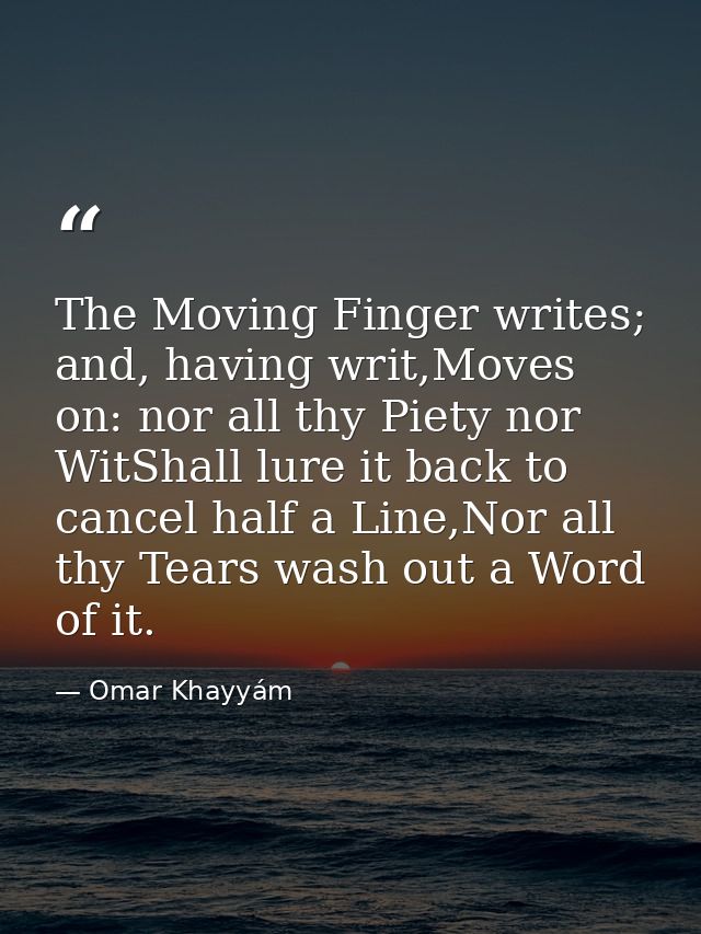 The Moving Finger writes; and, having writ,Moves on: nor all thy Piety nor WitShall lure it back to cancel half a Line,N — Omar Khayyám
