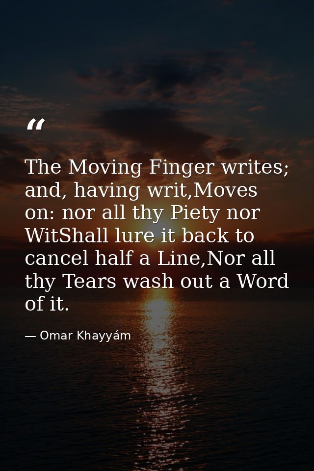 The Moving Finger writes; and, having writ,Moves on: nor all thy Piety nor WitShall lure it back to cancel half a Line,N — Omar Khayyám