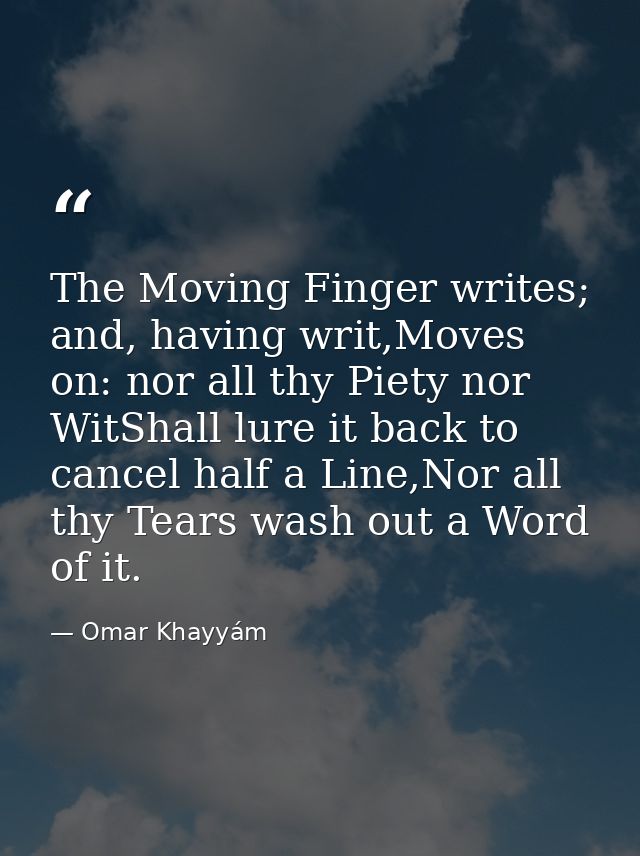 The Moving Finger writes; and, having writ,Moves on: nor all thy Piety nor WitShall lure it back to cancel half a Line,N — Omar Khayyám