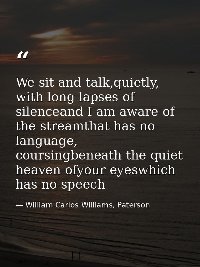 We sit and talk,quietly, with long lapses of silenceand I am aware of the streamthat has no language, coursingbeneath th — William Carlos Williams, Paterson