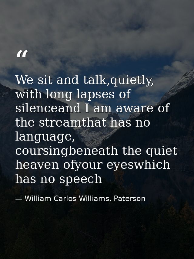 We sit and talk,quietly, with long lapses of silenceand I am aware of the streamthat has no language, coursingbeneath th — William Carlos Williams, Paterson