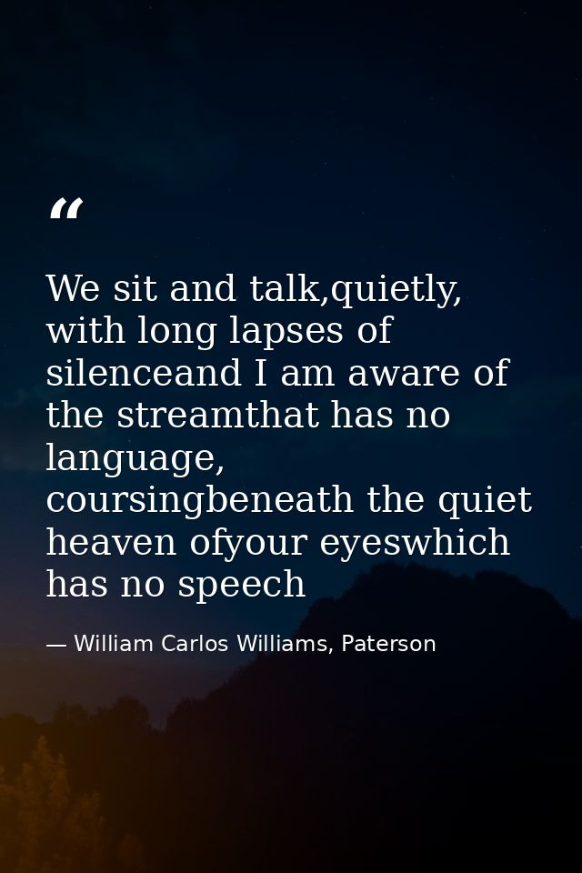 We sit and talk,quietly, with long lapses of silenceand I am aware of the streamthat has no language, coursingbeneath th — William Carlos Williams, Paterson