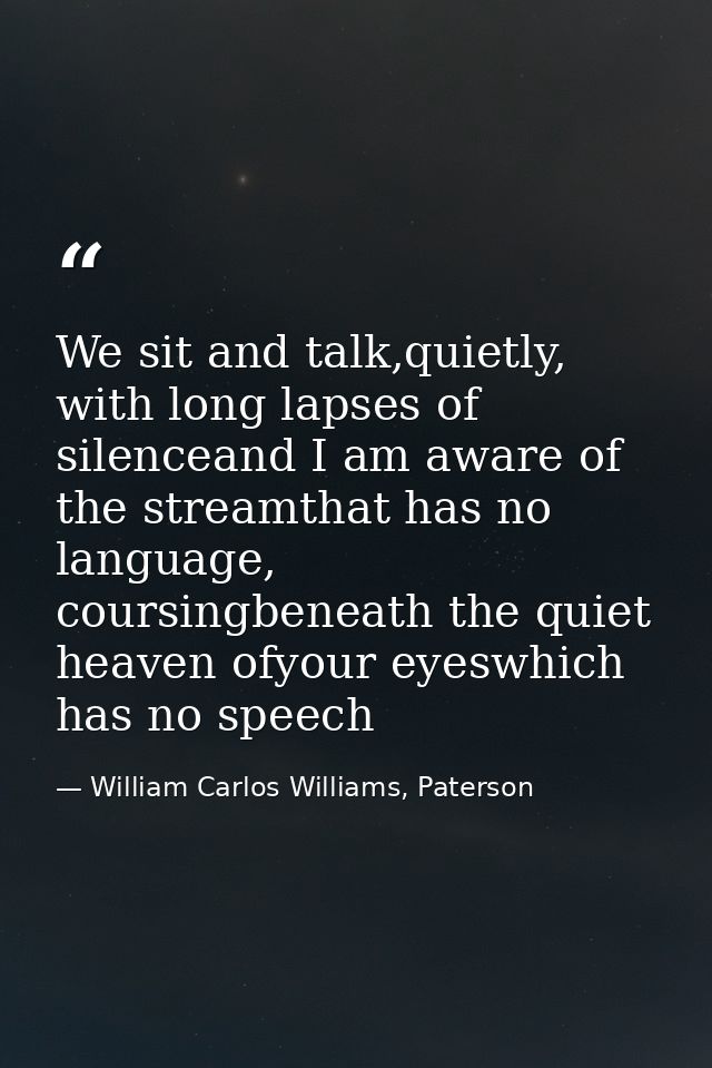 We sit and talk,quietly, with long lapses of silenceand I am aware of the streamthat has no language, coursingbeneath th — William Carlos Williams, Paterson