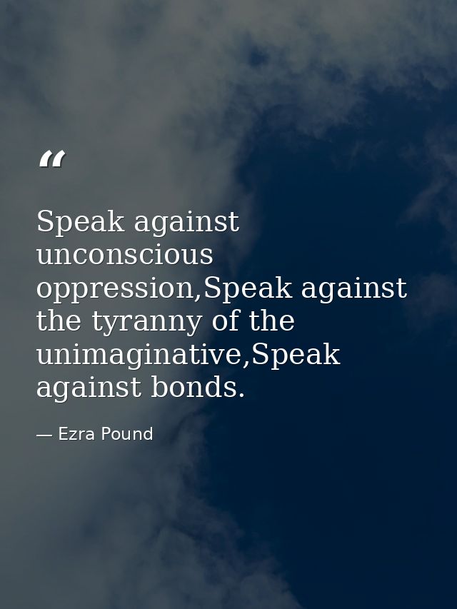 Speak against unconscious oppression,Speak against the tyranny of the unimaginative,Speak against bonds. — Ezra Pound