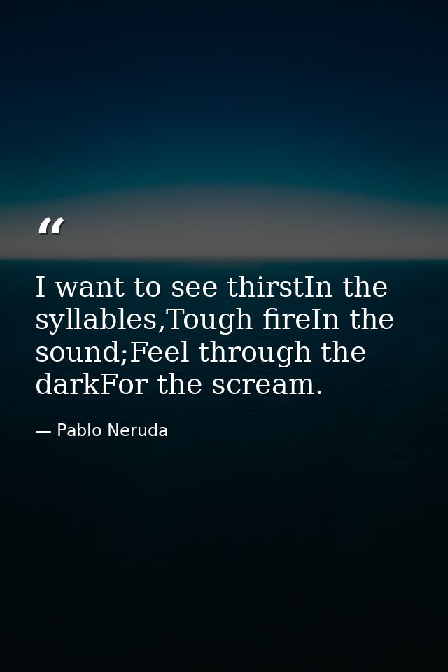 I want to see thirstIn the syllables,Tough fireIn the sound;Feel through the darkFor the scream. — Pablo Neruda