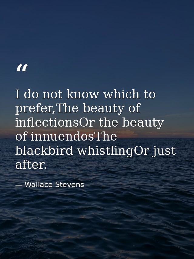 I do not know which to prefer,The beauty of inflectionsOr the beauty of innuendosThe blackbird whistlingOr just after. — Wallace Stevens
