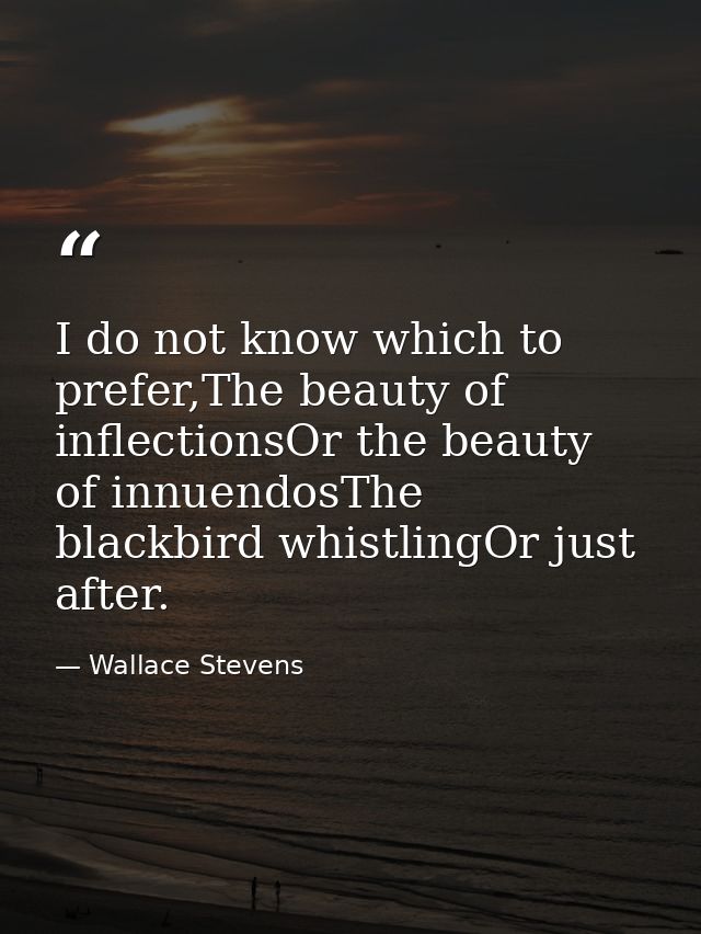 I do not know which to prefer,The beauty of inflectionsOr the beauty of innuendosThe blackbird whistlingOr just after. — Wallace Stevens