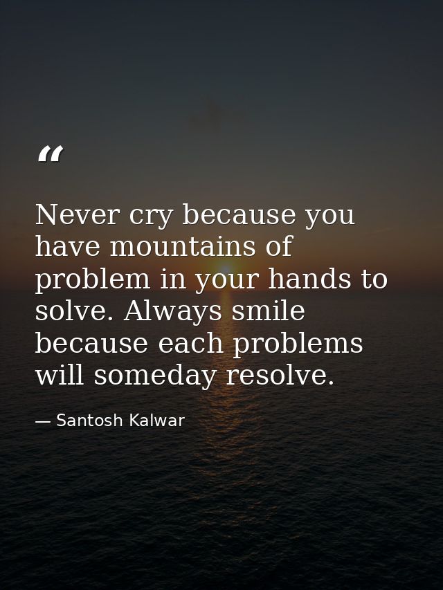 Never cry because you have mountains of problem in your hands to solve. Always smile because each problems will someday  — Santosh Kalwar