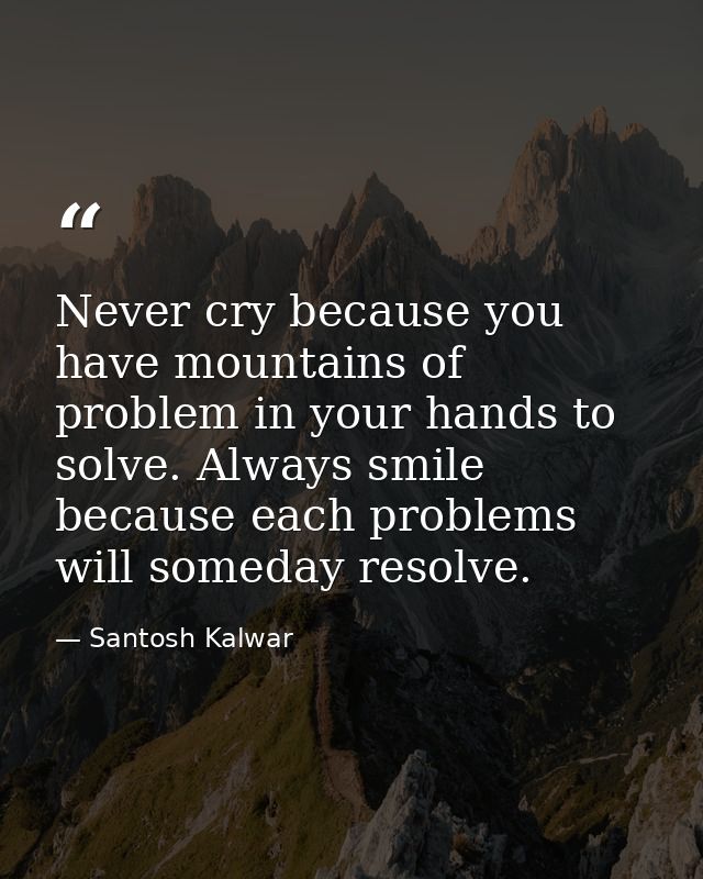 Never cry because you have mountains of problem in your hands to solve. Always smile because each problems will someday  — Santosh Kalwar