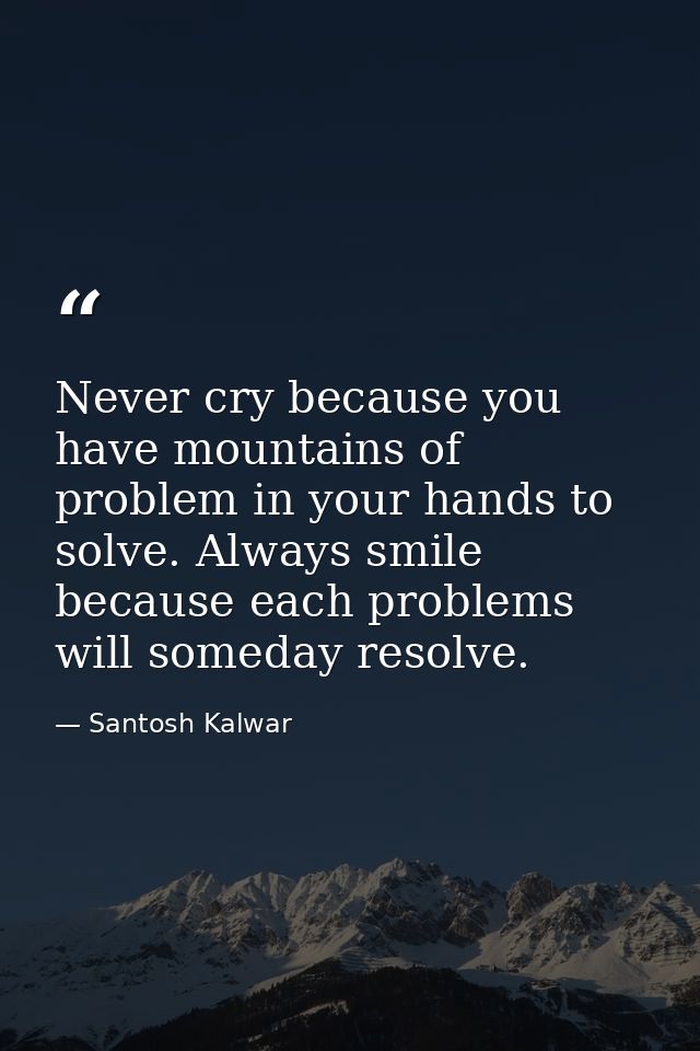 Never cry because you have mountains of problem in your hands to solve. Always smile because each problems will someday  — Santosh Kalwar