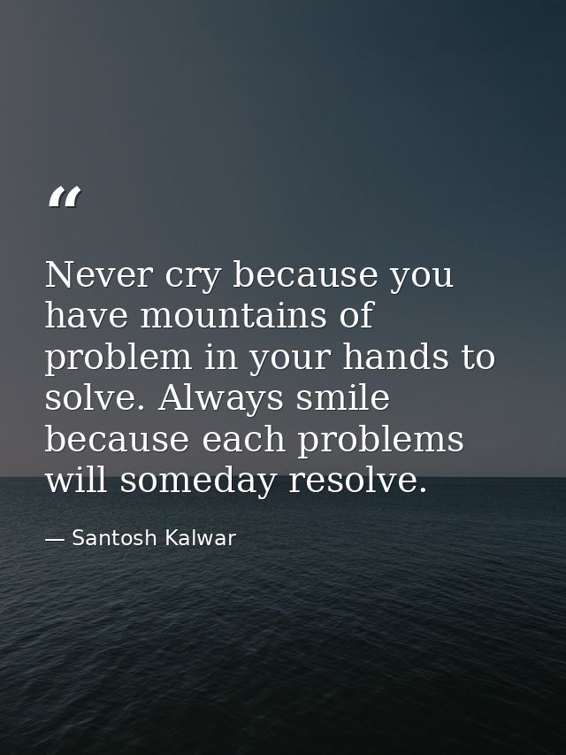 Never cry because you have mountains of problem in your hands to solve. Always smile because each problems will someday  — Santosh Kalwar