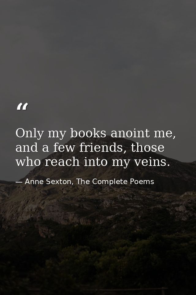 Only my books anoint me, and a few friends, those who reach into my veins. — Anne Sexton, The Complete Poems