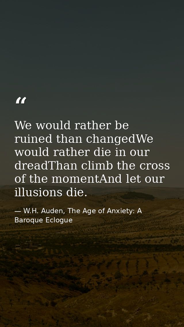 We would rather be ruined than changedWe would rather die in our dreadThan climb the cross of the momentAnd let our illu — W.H. Auden, The Age of Anxiety: A Baroque Eclogue