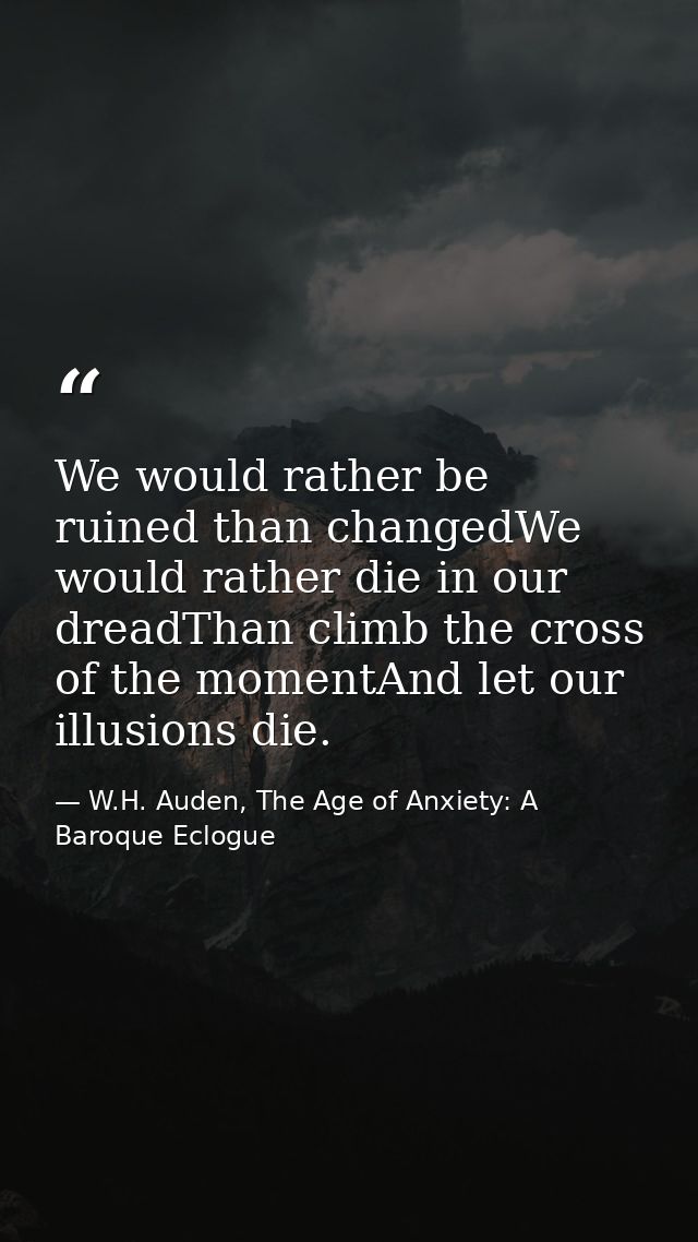 We would rather be ruined than changedWe would rather die in our dreadThan climb the cross of the momentAnd let our illu — W.H. Auden, The Age of Anxiety: A Baroque Eclogue