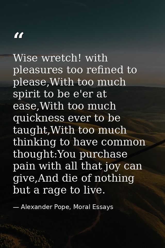 Wise wretch! with pleasures too refined to please,With too much spirit to be e'er at ease,With too much quickness ever t — Alexander Pope, Moral Essays