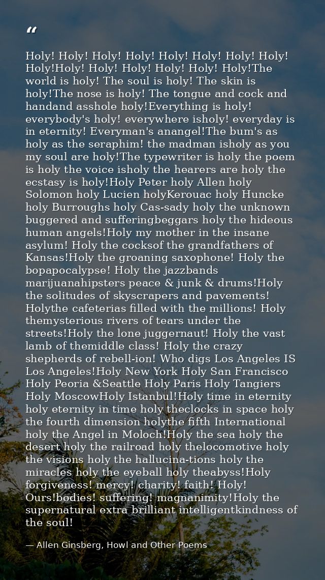 Holy! Holy! Holy! Holy! Holy! Holy! Holy! Holy! Holy!Holy! Holy! Holy! Holy! Holy! Holy!The world is holy! The soul is h — Allen Ginsberg, Howl and Other Poems