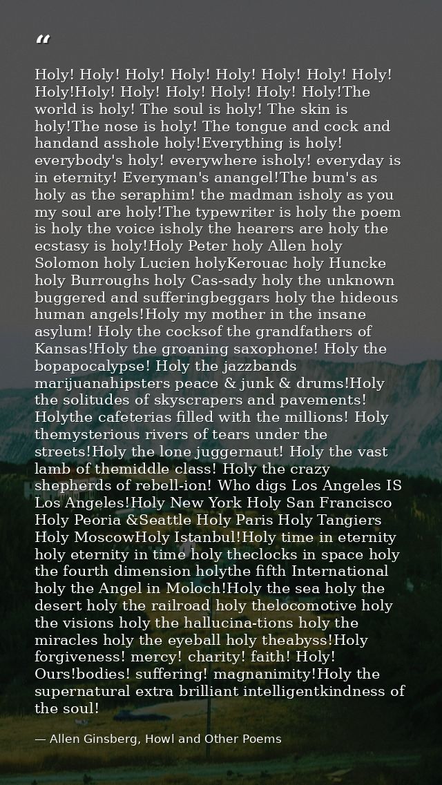 Holy! Holy! Holy! Holy! Holy! Holy! Holy! Holy! Holy!Holy! Holy! Holy! Holy! Holy! Holy!The world is holy! The soul is h — Allen Ginsberg, Howl and Other Poems